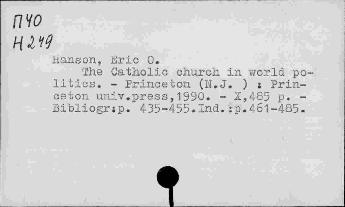 ﻿nw
HVt9
Hanson, Eric 0.
The Catholic church in world politics. - Princeton (N.J. ) i Princeton univ.press,1990. - X,485 p. -Bibliogrsp. 435-455.Ind.:p.461-485.